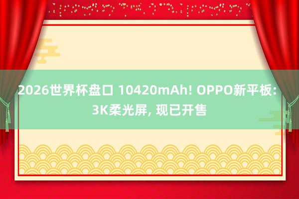 2026世界杯盘口 10420mAh! OPPO新平板: 3K柔光屏， 现已开售