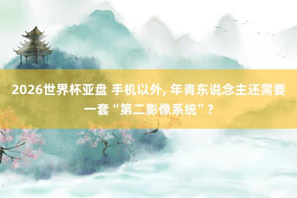 2026世界杯亚盘 手机以外， 年青东说念主还需要一套“第二影像系统”?