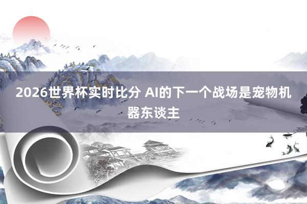2026世界杯实时比分 AI的下一个战场是宠物机器东谈主