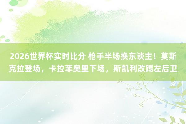 2026世界杯实时比分 枪手半场换东谈主！莫斯克拉登场，卡拉菲奥里下场，斯凯利改踢左后卫