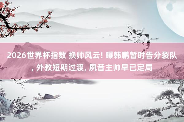 2026世界杯指数 换帅风云! 曝韩鹏暂时告分裂队， 外教短期过渡， 夙昔主帅早已定局