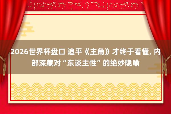 2026世界杯盘口 追平《主角》才终于看懂， 内部深藏对“东谈主性”的绝妙隐喻