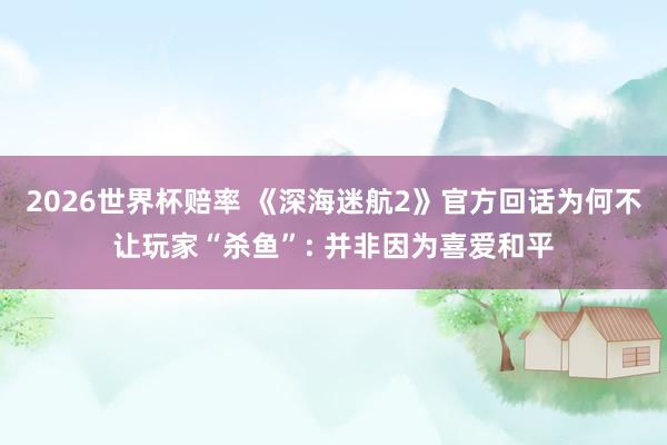 2026世界杯赔率 《深海迷航2》官方回话为何不让玩家“杀鱼”: 并非因为喜爱和平
