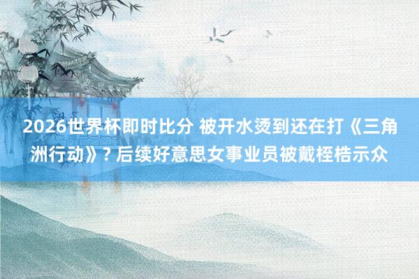 2026世界杯即时比分 被开水烫到还在打《三角洲行动》? 后续好意思女事业员被戴桎梏示众