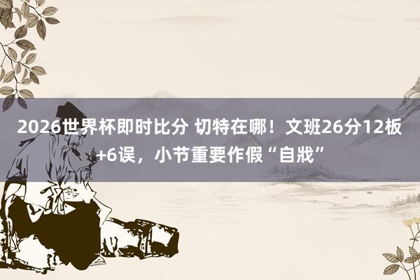 2026世界杯即时比分 切特在哪！文班26分12板+6误，小节重要作假“自戕”