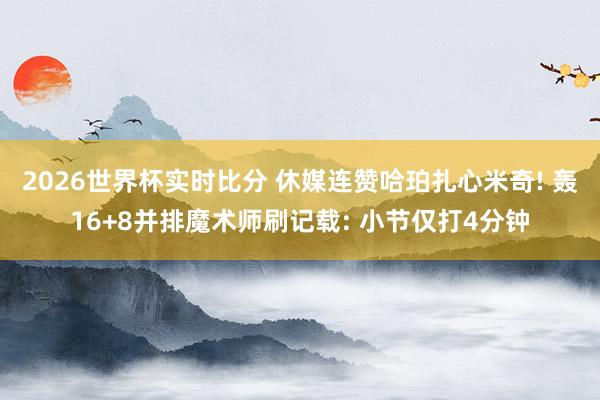 2026世界杯实时比分 休媒连赞哈珀扎心米奇! 轰16+8并排魔术师刷记载: 小节仅打4分钟