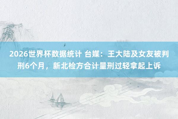 2026世界杯数据统计 台媒：王大陆及女友被判刑6个月，新北检方合计量刑过轻拿起上诉