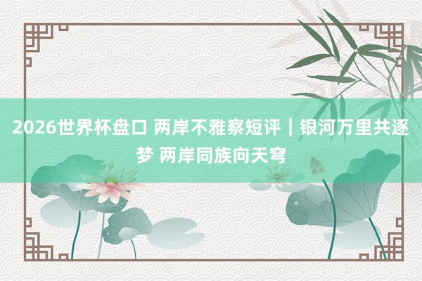 2026世界杯盘口 两岸不雅察短评｜银河万里共逐梦 两岸同族向天穹