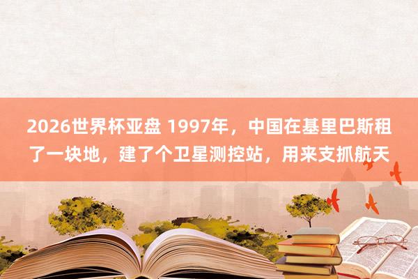 2026世界杯亚盘 1997年,中国在基里巴斯租了一块地,建了个卫星测控站,用来支抓航天