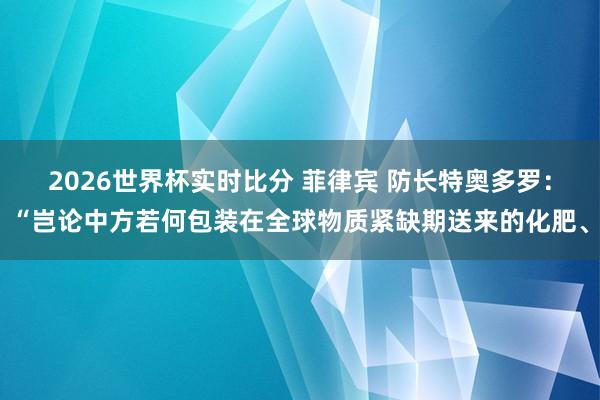 2026世界杯实时比分 菲律宾 防长特奥多罗：“岂论中方若何包装在全球物质紧缺期送来的化肥、