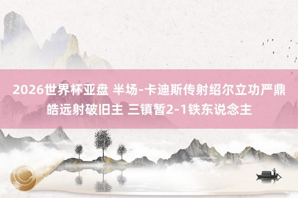 2026世界杯亚盘 半场-卡迪斯传射绍尔立功严鼎皓远射破旧主 三镇暂2-1铁东说念主