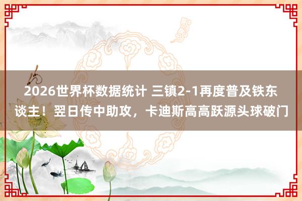 2026世界杯数据统计 三镇2-1再度普及铁东谈主!翌日传中助攻,卡迪斯高高跃源头球破门