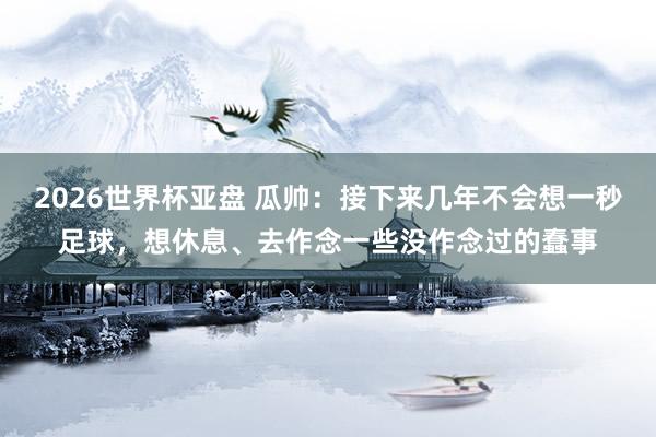 2026世界杯亚盘 瓜帅：接下来几年不会想一秒足球，想休息、去作念一些没作念过的蠢事