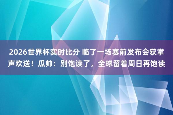 2026世界杯实时比分 临了一场赛前发布会获掌声欢送！瓜帅：别饱读了，全球留着周日再饱读