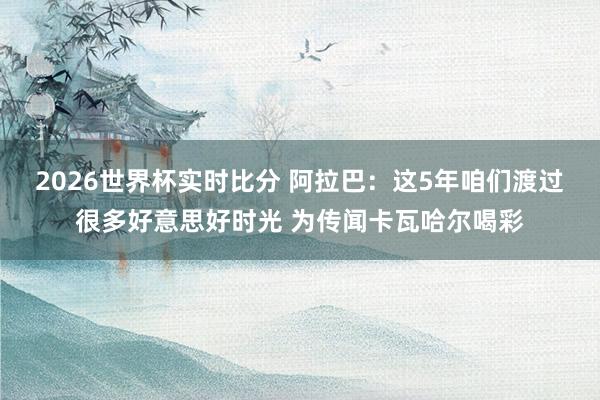 2026世界杯实时比分 阿拉巴:这5年咱们渡过很多好意思好时光 为传闻卡瓦哈尔喝彩