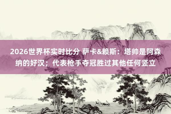 2026世界杯实时比分 萨卡&赖斯：塔帅是阿森纳的好汉；代表枪手夺冠胜过其他任何竖立