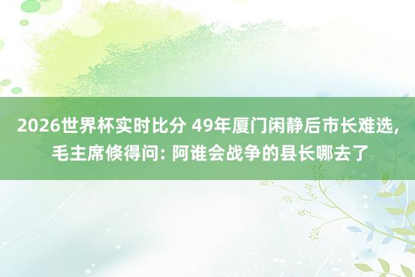 2026世界杯实时比分 49年厦门闲静后市长难选， 毛主席倏得问: 阿谁会战争的县长哪去了