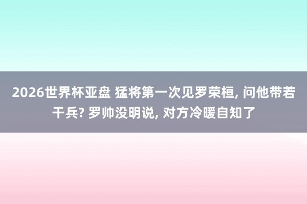 2026世界杯亚盘 猛将第一次见罗荣桓， 问他带若干兵? 罗帅没明说， 对方冷暖自知了
