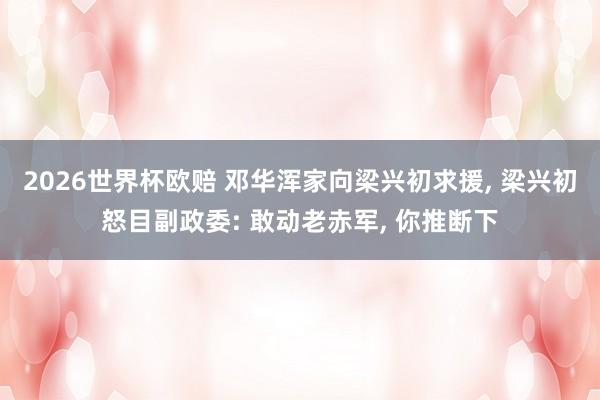 2026世界杯欧赔 邓华浑家向梁兴初求援， 梁兴初怒目副政委: 敢动老赤军， 你推断下