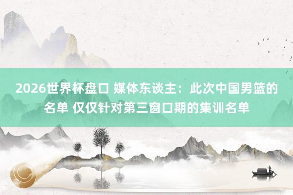 2026世界杯盘口 媒体东谈主：此次中国男篮的名单 仅仅针对第三窗口期的集训名单