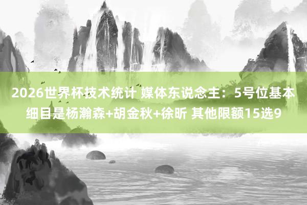 2026世界杯技术统计 媒体东说念主:5号位基本细目是杨瀚森+胡金秋+徐昕 其他限额15选9