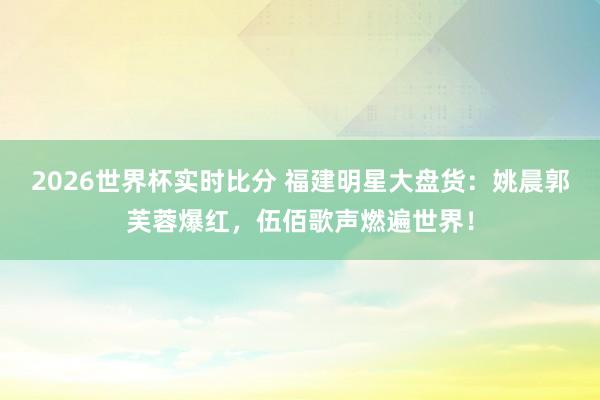 2026世界杯实时比分 福建明星大盘货：姚晨郭芙蓉爆红，伍佰歌声燃遍世界！