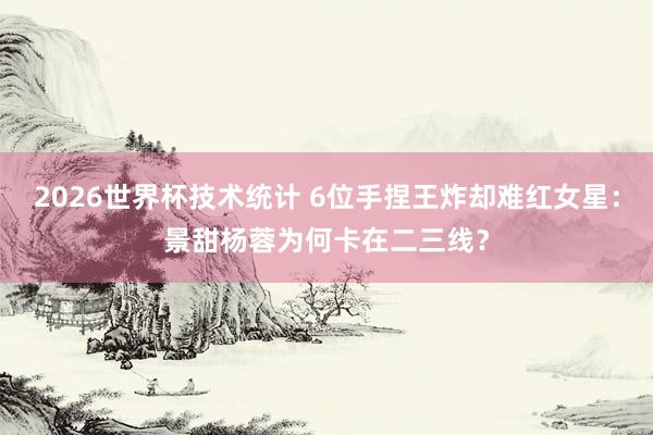 2026世界杯技术统计 6位手捏王炸却难红女星：景甜杨蓉为何卡在二三线？