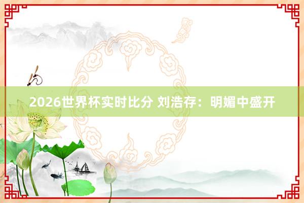 2026世界杯实时比分 刘浩存：明媚中盛开