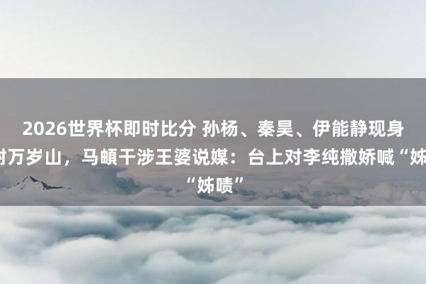 2026世界杯即时比分 孙杨、秦昊、伊能静现身开封万岁山,马頔干涉王婆说媒:台上对李纯撒娇喊“姊啧”