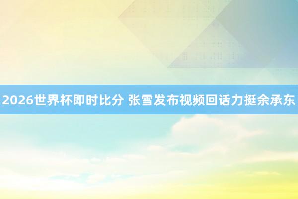 2026世界杯即时比分 张雪发布视频回话力挺余承东