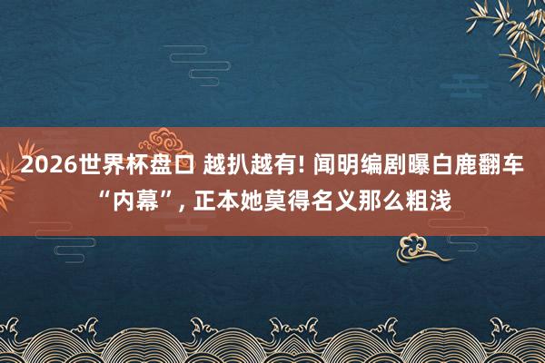 2026世界杯盘口 越扒越有! 闻明编剧曝白鹿翻车“内幕”， 正本她莫得名义那么粗浅