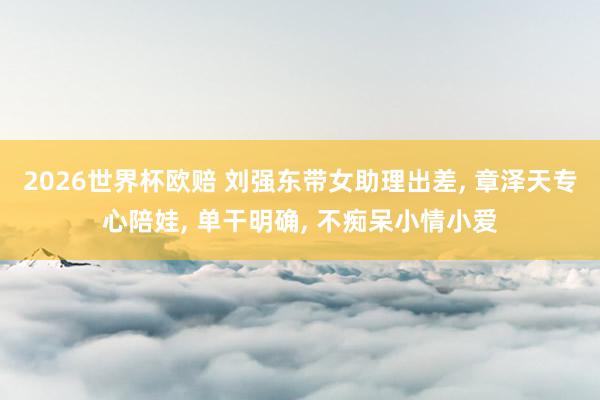 2026世界杯欧赔 刘强东带女助理出差， 章泽天专心陪娃， 单干明确， 不痴呆小情小爱