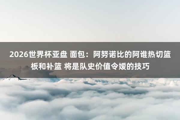 2026世界杯亚盘 面包：阿努诺比的阿谁热切篮板和补篮 将是队史价值令嫒的技巧
