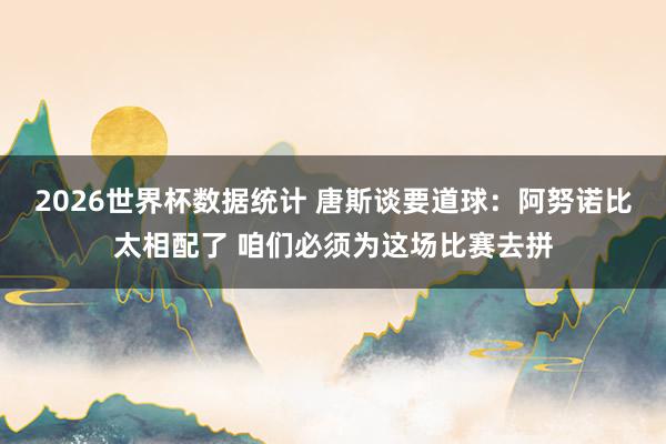 2026世界杯数据统计 唐斯谈要道球:阿努诺比太相配了 咱们必须为这场比赛去拼