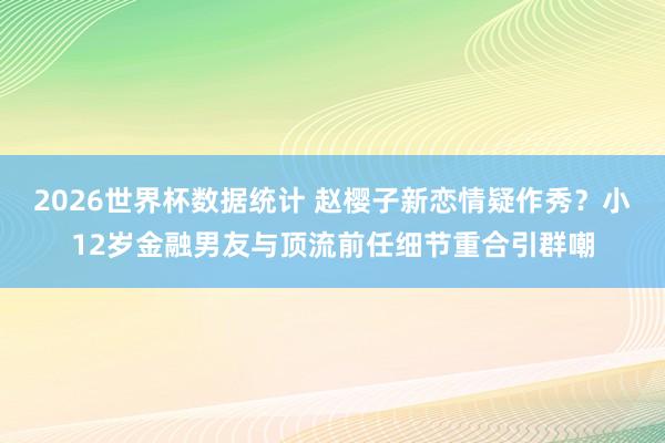 2026世界杯数据统计 赵樱子新恋情疑作秀？小12岁金融男友与顶流前任细节重合引群嘲