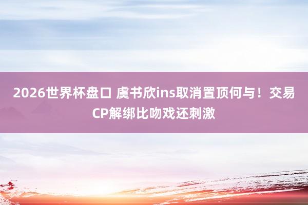 2026世界杯盘口 虞书欣ins取消置顶何与!交易CP解绑比吻戏还刺激