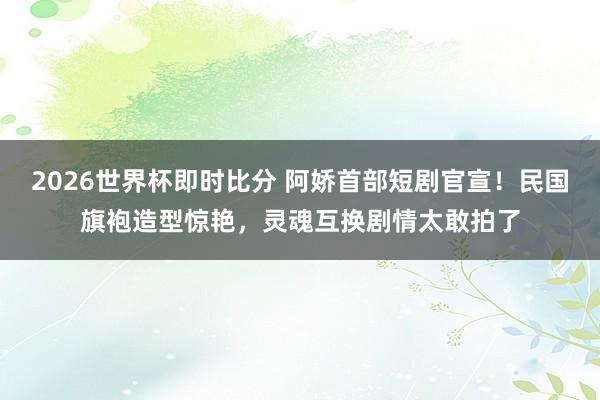 2026世界杯即时比分 阿娇首部短剧官宣！民国旗袍造型惊艳，灵魂互换剧情太敢拍了