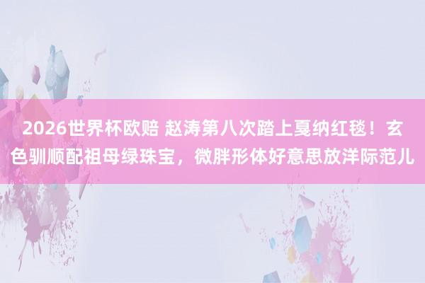 2026世界杯欧赔 赵涛第八次踏上戛纳红毯!玄色驯顺配祖母绿珠宝,微胖形体好意思放洋际范儿