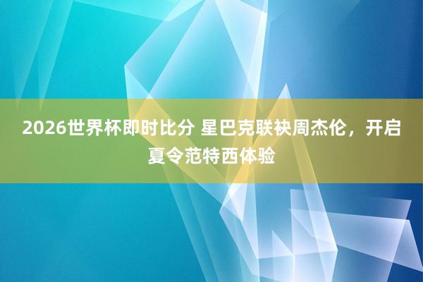 2026世界杯即时比分 星巴克联袂周杰伦,开启夏令范特西体验