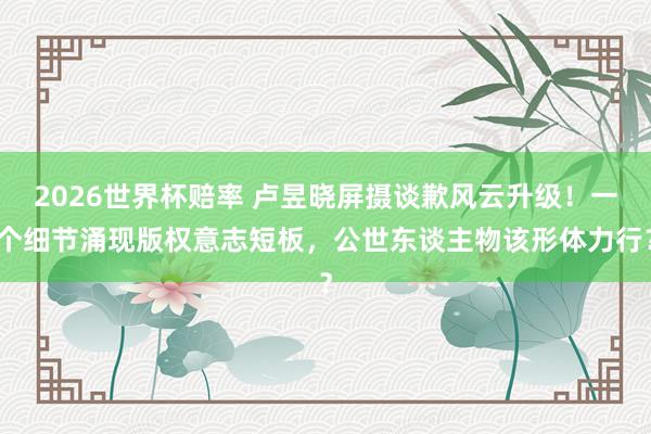 2026世界杯赔率 卢昱晓屏摄谈歉风云升级!一个细节涌现版权意志短板,公世东谈主物该形体力行?