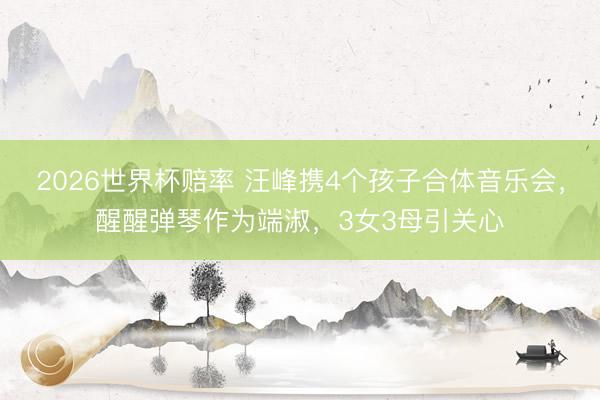 2026世界杯赔率 汪峰携4个孩子合体音乐会，醒醒弹琴作为端淑，3女3母引关心