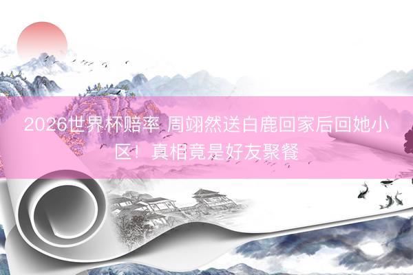 2026世界杯赔率 周翊然送白鹿回家后回她小区！真相竟是好友聚餐