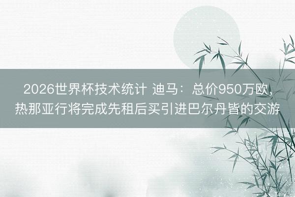 2026世界杯技术统计 迪马:总价950万欧,热那亚行将完成先租后买引进巴尔丹皆的交游