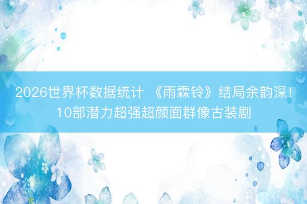 2026世界杯数据统计 《雨霖铃》结局余韵深!10部潜力超强超颜面群像古装剧