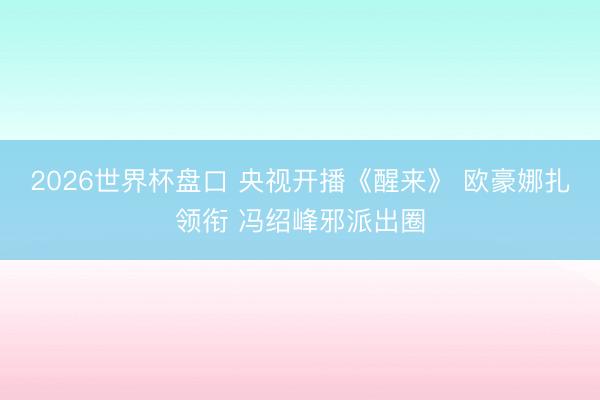 2026世界杯盘口 央视开播《醒来》 欧豪娜扎领衔 冯绍峰邪派出圈