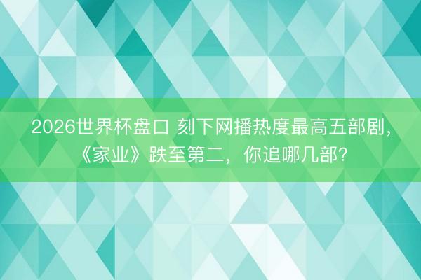 2026世界杯盘口 刻下网播热度最高五部剧，《家业》跌至第二，你追哪几部？