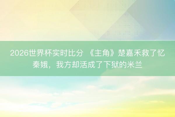2026世界杯实时比分 《主角》楚嘉禾救了忆秦娥，我方却活成了下狱的米兰