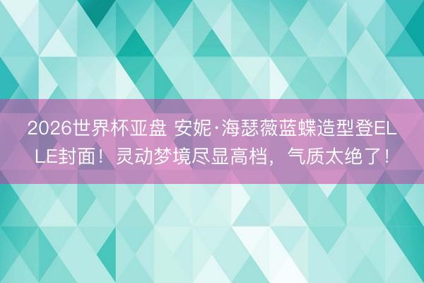 2026世界杯亚盘 安妮·海瑟薇蓝蝶造型登ELLE封面！灵动梦境尽显高档，气质太绝了！