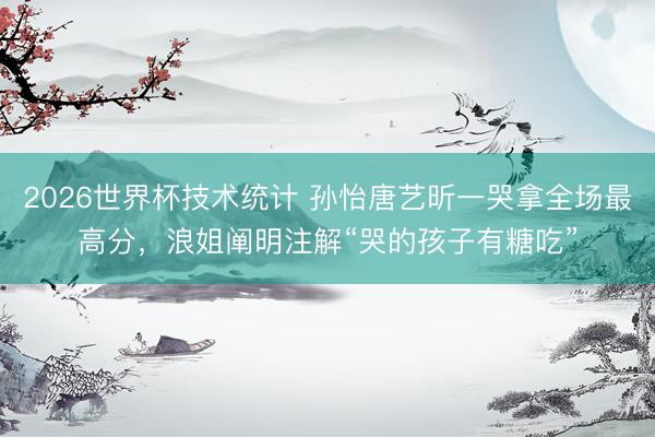 2026世界杯技术统计 孙怡唐艺昕一哭拿全场最高分，浪姐阐明注解“哭的孩子有糖吃”