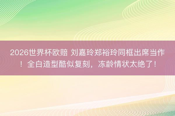 2026世界杯欧赔 刘嘉玲郑裕玲同框出席当作！全白造型酷似复刻，冻龄情状太绝了！